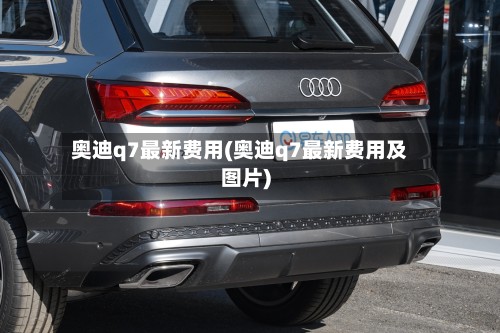 奥迪q7最新费用(奥迪q7最新费用及图片)